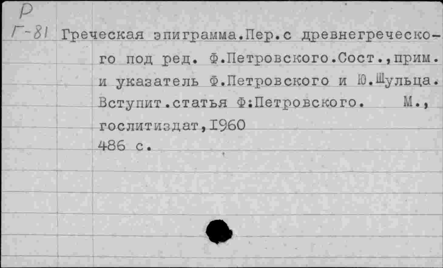 ﻿р
/~~81 Греческая эпиграмма.Пер.с древнегреческо-
	го под ред. Ф.Петровского.Сост.,прим.
	и указатель Ф.Петровского и Ю.Шульца. Вступит.статья Ф;Петровского.	М.,
	
	Гослитиздат ,1960
	486 с.
	
	
	
	
	